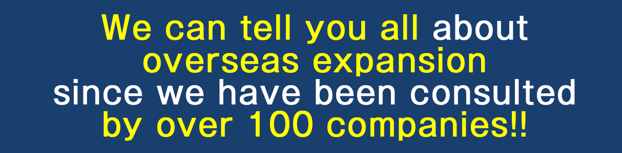 We can tell you all about overseas expansion since we have been consulted by over 100 companies!!